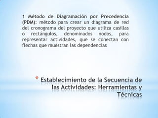 Establecimiento de la Secuencia de las Actividades: Herramientas yTécnicas1 Método de Diagramación por Precedencia (PDM): método para crear un diagrama de red del cronograma del proyecto que utiliza casillaso rectángulos, denominadosnodos, pararepresentaractividades, que se conectancon flechas que muestran las dependencias