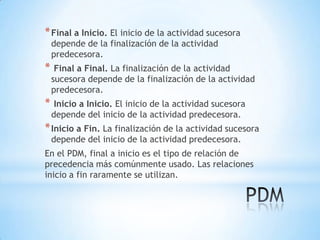 Final a Inicio. El inicio de la actividad sucesora depende de la finalización de la actividad predecesora.Final a Final. La finalización de la actividad sucesora depende de la finalización de la actividadpredecesora.Inicio a Inicio. El inicio de la actividad sucesora depende del inicio de la actividad predecesora.Inicio a Fin. La finalización de la actividad sucesora depende del inicio de la actividad predecesora.En el PDM, final a inicio es el tipo de relación de precedencia más comúnmente usado. Las relaciones inicio a fin raramente se utilizan.PDM