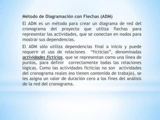 Método de Diagramación con Flechas (ADM)El ADM es un método para crear un diagrama de red del cronograma del proyecto que utiliza flechas para representar las actividades, que se conectan en nodos para mostrar sus dependencias.El ADM sólo utiliza dependencias final a inicio y puede requerir el uso de relaciones  “ficticias”, denominadasactividadesficticias, que se representancomounalínea de puntos, paradefinir  correctamente todas las relaciones lógicas. Como las actividades ficticias no son  actividades del cronograma reales (no tienen contenido de trabajo), se les asigna un valor de duración cero a los fines del análisis de la red del cronograma. 