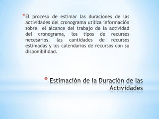 Estimación de la Duración de las ActividadesEl proceso de estimar las duraciones de las actividades del cronograma utiliza información sobre  el alcance del trabajo de la actividad del cronograma, los tipos de recursos necesarios, las cantidades de recursos estimadas y los calendarios de recursos con su disponibilidad.