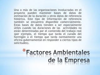 Factores Ambientales de la EmpresaUna o más de las organizaciones involucradas en el proyecto pueden mantener bases de datos de estimación de la duración y otros datos de referencia histórica. Este tipo de información de referencia también se encuentra disponible comercialmente. Estas bases de datos tienden a ser especialmente útiles cuando las duraciones de las  actividades no están determinadas por el contenido del trabajo real (por ejemplo, el tiempo que tarda el curado del hormigón o el tiempo que tarda normalmente una oficina gubernamental en responder a ciertos tipos de solicitudes).