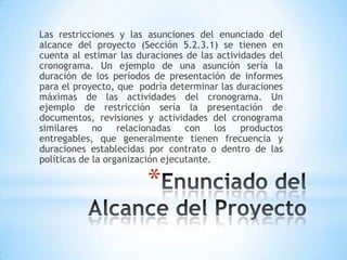 Las restricciones y las asunciones del enunciado del alcance del proyecto (Sección 5.2.3.1) se tienen en cuenta al estimar las duraciones de las actividades del cronograma. Un ejemplo de una asunción sería la duración de los períodos de presentación de informes para el proyecto, que  podría determinar las duraciones máximas de las actividades del cronograma. Un ejemplo de restricción sería la presentación de documentos, revisiones y actividades del cronograma similares no relacionadas con los productos entregables, que generalmente tienen frecuencia y duraciones establecidas por contrato o dentro de las políticas de la organización ejecutante.Enunciado del Alcance del Proyecto