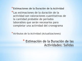 Estimación de la Duración de las Actividades: SalidasEstimaciones de la Duración de la ActividadLas estimaciones de la duración de la actividad son valoraciones cuantitativas de la cantidad probable de períodos laborables que serán necesarios para completar una actividad del cronogramaAtributos de la Actividad (Actualizaciones)