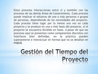 Gestión del Tiempo del ProyectoEstos procesos interaccionan entre sí y también con los procesos de las demás Áreas de Conocimiento. Cada proceso  puede implicar el esfuerzo de una o más personas o grupos de personas, dependiendo de las necesidades del proyecto. Cada proceso tiene lugar por lo menos una vez en cada proyecto y se produce en una o más fases del proyecto, si el proyecto se encuentra dividido en fases. A pesar de que los procesos aquí se presentan como componentes discretos con interfaces bien definidas, en la práctica pueden superponerse e interactuar en formas que no se detallan en PMBOK