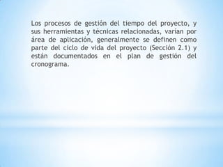 Los procesos de gestión del tiempo del proyecto, y sus herramientas y técnicas relacionadas, varían por área de aplicación, generalmente se definen como parte del ciclo de vida del proyecto (Sección 2.1) y están documentados en el plan de gestión del cronograma.