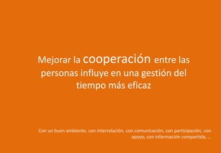 Mejorar la cooperación entre las
personas influye en una gestión del
tiempo más eficaz
Con un buen ambiente, con interrelación, con comunicación, con participación, con
apoyo, con información compartida, …
 