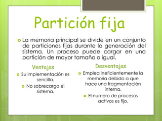 Partición fija
 La    memoria principal se divide en un conjunto
    de particiones fijas durante la generación del
    sistema. Un proceso puede cargar en una
    partición de mayor tamaño o igual.
        Ventajas                    Desventajas
   Su implementación es      Emplea ineficientemente la
           sencilla.             memoria debido a que
     No sobrecarga el
                                hace una fragmentación
           sistema.                      interna.
                                El numero de procesos
                                      activos es fijo.
 