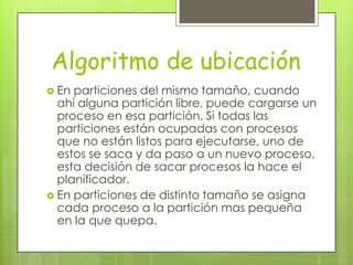 Algoritmo de ubicación
 En particiones del mismo tamaño, cuando
  ahí alguna partición libre, puede cargarse un
  proceso en esa partición. Si todas las
  particiones están ocupadas con procesos
  que no están listos para ejecutarse, uno de
  estos se saca y da paso a un nuevo proceso,
  esta decisión de sacar procesos la hace el
  planificador.
 En particiones de distinto tamaño se asigna
  cada proceso a la partición mas pequeña
  en la que quepa.
 