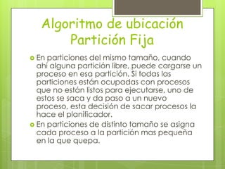 Algoritmo de ubicación
       Partición Fija
 En particiones del mismo tamaño, cuando
  ahí alguna partición libre, puede cargarse un
  proceso en esa partición. Si todas las
  particiones están ocupadas con procesos
  que no están listos para ejecutarse, uno de
  estos se saca y da paso a un nuevo
  proceso, esta decisión de sacar procesos la
  hace el planificador.
 En particiones de distinto tamaño se asigna
  cada proceso a la partición mas pequeña
  en la que quepa.
 