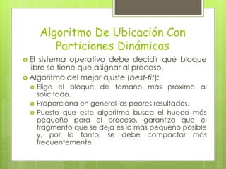 Algoritmo De Ubicación Con
          Particiones Dinámicas
 El sistema operativo debe decidir qué bloque
  libre se tiene que asignar al proceso.
 Algoritmo del mejor ajuste (best-fit):
      Elige el bloque de tamaño más próximo al
       solicitado.
      Proporciona en general los peores resultados.
      Puesto que este algoritmo busca el hueco más
       pequeño para el proceso, garantiza que el
       fragmento que se deja es lo más pequeño posible
       y, por lo tanto, se debe compactar más
       frecuentemente.
 
