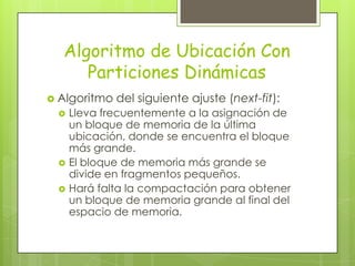 Algoritmo de Ubicación Con
     Particiones Dinámicas
 Algoritmo   del siguiente ajuste (next-fit):
    Lleva frecuentemente a la asignación de
     un bloque de memoria de la última
     ubicación, donde se encuentra el bloque
     más grande.
    El bloque de memoria más grande se
     divide en fragmentos pequeños.
    Hará falta la compactación para obtener
     un bloque de memoria grande al final del
     espacio de memoria.
 