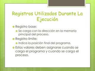 Registros Utilizados Durante La
           Ejecución
 Registro   base:
     Se carga con la dirección en la memoria
      principal del proceso.
 Registro   límite:
     Indica la posición final del programa.
 Estos
     valores deben asignarse cuando se
 carga el programa y cuando se carga el
 proceso.
 