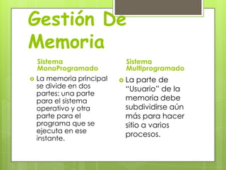 Gestión De
Memoria
    Sistema                 Sistema
    MonoProgramado          Multiprogramado
   La memoria principal    La parte de
    se divide en dos        “Usuario” de la
    partes: una parte
    para el sistema         memoria debe
    operativo y otra        subdividirse aún
    parte para el           más para hacer
    programa que se         sitio a varios
    ejecuta en ese
                            procesos.
    instante.
 