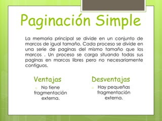 Paginación Simple
La memoria principal se divide en un conjunto de
marcos de igual tamaño. Cada proceso se divide en
una serie de paginas del mismo tamaño que los
marcos . Un proceso se carga situando todas sus
paginas en marcos libres pero no necesariamente
contiguos.


   Ventajas                Desventajas
    o No tiene             o   Hay pequeñas
   fragmentación               fragmentación
       externa.                    externa.
 