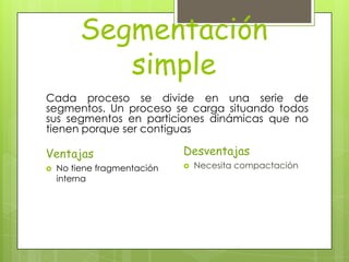 Segmentación
            simple
Cada proceso se divide en una serie de
segmentos. Un proceso se carga situando todos
sus segmentos en particiones dinámicas que no
tienen porque ser contiguas

Ventajas                     Desventajas
   No tiene fragmentación      Necesita compactación
    interna
 