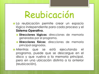 Reubicación
   La reubicación permite crear un espacio
    lógico independiente para cada proceso y el
    Sistema Operativo.
       Direcciones lógicas: direcciones de memoria
        generadas por el programa.
       Direcciones físicas: direcciones de memoria
        principal asignadas.
   Mientras que se está ejecutando el
    programa, puede que se descargue en el
    disco y que vuelva a la memoria principal,
    pero en una ubicación distinta a la anterior
    (reubicación).
 