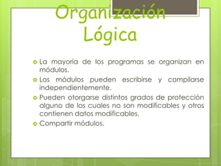 Organización
           Lógica
   La mayoría de los programas se organizan en
    módulos.
   Los módulos pueden escribirse y compilarse
    independientemente.
   Pueden otorgarse distintos grados de protección
    alguno de los cuales no son modificables y otros
    contienen datos modificables.
   Compartir módulos.
 