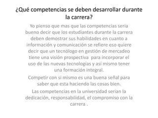 ¿Qué competencias se deben desarrollar durante
la carrera?
Yo pienso que mas que las competencias seria
bueno decir que los estudiantes durante la carrera
deben demostrar sus habilidades en cuanto a
información y comunicación se refiere eso quiere
decir que un tecnólogo en gestión de mercadeo
tiene una visión prospectiva para incorporar el
uso de las nuevas tecnologías y así mismo tener
una formación integral.
Competir con si mismo es una buena señal para
saber que esta haciendo las cosas bien.
Las competencias en la universidad serian la
dedicación, responsabilidad, el compromiso con la
carrera .
 