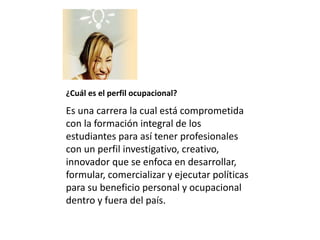 ¿Cuál es el perfil ocupacional?
Es una carrera la cual está comprometida
con la formación integral de los
estudiantes para así tener profesionales
con un perfil investigativo, creativo,
innovador que se enfoca en desarrollar,
formular, comercializar y ejecutar políticas
para su beneficio personal y ocupacional
dentro y fuera del país.
 
