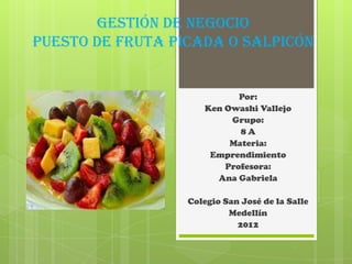 Gestión de negocio
puesto de fruta picada o salpicón


                            Por:
                     Ken Owashi Vallejo
                          Grupo:
                            8A
                          Materia:
                      Emprendimiento
                         Profesora:
                       Ana Gabriela

                  Colegio San José de la Salle
                           Medellín
                             2012
 