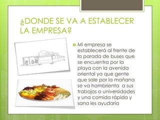 ¿DONDE SE VA A ESTABLECER
LA EMPRESA?
              Mi empresa se
               establecerá al frente de
               la parada de buses que
               se encuentra por la
               playa con la avenida
               oriental ya que gente
               que sale por la mañana
               se va hambrienta a sus
               trabajos o universidades
               y una comida rápida y
               sana les ayudaría
 