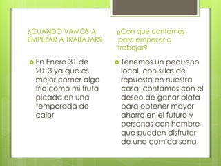 ¿CUANDO VAMOS A        ¿Con que contamos
EMPEZAR A TRABAJAR?    para empezar a
                       trabajar?

 En  Enero 31 de       Tenemos  un pequeño
  2013 ya que es        local, con sillas de
  mejor comer algo      repuesto en nuestra
  frio como mi fruta    casa; contamos con el
  picada en una         deseo de ganar plata
  temporada de          para obtener mayor
  calor                 ahorro en el futuro y
                        personas con hambre
                        que pueden disfrutar
                        de una comida sana
 