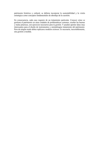 patrimonio histórico y cultural, se debiera incorporar la sustentabilidad y la visión
estratégica como conceptos fundamentales de abordaje de la cuestión.

En consecuencia, cada caso requiere de un tratamiento particular. Conocer cómo se
gestiona el patrimonio en otras ciudades de problemáticas comunes, reseñar las buenas
y malas prácticas, son ejercicios necesarios para la gestión. Y pueden aportar ideas muy
interesantes para el diseño de instrumentos y metodologías tratamiento del patrimonio.
Pero de ningún modo deben replicarse modelos exitosos. Es necesaria, inexorablemente,
una gestión a medida.
 