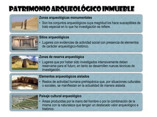 Zonas arqueológicas monumentales
• Son los conjuntos arqueológicos cuya magnitud los hace susceptibles de
trato especial en lo que ha investigación se refiere.
Sitios arqueológicos
• Lugares con evidencias de actividad social con presencia de elementos
de carácter arqueológico-histórico.
Zonas de reserva arqueológica
• Lugares que por haber sido investigados intensivamente deben
reservarse para el futuro, en tanto se desarrollen nuevas técnicas de
investigación.
Elementos arqueológicos aislados
• Restos de actividad humana prehispánica que, por situaciones culturales
o sociales, se manifiestan en la actualidad de manera aislada .
Paisaje cultural arqueológico
• Áreas producidas por la mano del hombre o por la combinación de la
misma con la naturaleza que tengan un destacado valor arqueológico e
histórico.
 