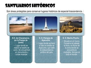 S.H. de Chacamarca,
(en la Pampa de
Junín)
• Lugar donde se
realizó la batalla de
Junín. Se encuentran
un monumento y
ruinas incaicas.
S. H. Pampas de
Ayacucho
• Lugar donde se llevó
a cabo la batalla de
Ayacucho, que selló
la independencia
política del país.
S. H. Machu Picchu
• Situada en el Cuzco.
Conserva el paisaje,
la flora y la fauna de
la zona donde se
encuentra la
ciudadela, famosa en
todo el mundo.
Son áreas protegidas para conservar lugares históricos de especial trascendencia. :
 