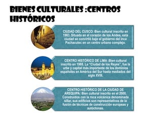 CIUDAD DEL CUSCO: Bien cultural inscrito en
1983. Situada en el corazón de los Andes, esta
ciudad se convirtió bajo el gobierno del inca
Pachacutec en un centro urbano complejo.
CENTRO HISTÓRICO DE LIMA :Bien cultural
inscrito en 1988. La “Ciudad de los Reyes”, fue la
urbe y capital más importante de los dominios
españoles en América del Sur hasta mediados del
siglo XVIII.
CENTRO HISTÓRICO DE LA CIUDAD DE
AREQUIPA: Bien cultural inscrito en el 2000.
Construidos con la roca volcánica denominada
sillar, sus edificios son representativos de la
fusión de técnicas de construcción europeas y
autóctonas.
 