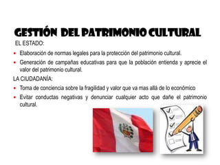 EL ESTADO:
 Elaboración de normas legales para la protección del patrimonio cultural.
 Generación de campañas educativas para que la población entienda y aprecie el
valor del patrimonio cultural.
LA CIUDADANÍA:
 Toma de conciencia sobre la fragilidad y valor que va mas allá de lo económico
 Evitar conductas negativas y denunciar cualquier acto que dañe el patrimonio
cultural.
 