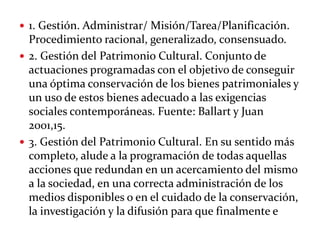  1. Gestión. Administrar/ Misión/Tarea/Planificación.
Procedimiento racional, generalizado, consensuado.
 2. Gestión del Patrimonio Cultural. Conjunto de
actuaciones programadas con el objetivo de conseguir
una óptima conservación de los bienes patrimoniales y
un uso de estos bienes adecuado a las exigencias
sociales contemporáneas. Fuente: Ballart y Juan
2001,15.
 3. Gestión del Patrimonio Cultural. En su sentido más
completo, alude a la programación de todas aquellas
acciones que redundan en un acercamiento del mismo
a la sociedad, en una correcta administración de los
medios disponibles o en el cuidado de la conservación,
la investigación y la difusión para que finalmente e
 