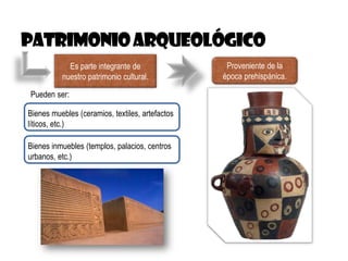 Es parte integrante de
nuestro patrimonio cultural.
Proveniente de la
época prehispánica.
Pueden ser:
Bienes muebles (ceramios, textiles, artefactos
líticos, etc.)
Bienes inmuebles (templos, palacios, centros
urbanos, etc.)
 