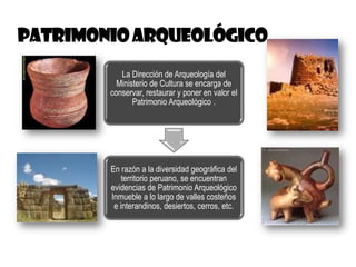 La Dirección de Arqueología del
Ministerio de Cultura se encarga de
conservar, restaurar y poner en valor el
Patrimonio Arqueológico .
En razón a la diversidad geográfica del
territorio peruano, se encuentran
evidencias de Patrimonio Arqueológico
Inmueble a lo largo de valles costeños
e interandinos, desiertos, cerros, etc.
 