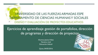 UNIVERSIDAD DE LAS FUERZAS ARMADAS ESPE
DEPARTAMENTO DE CIENCIAS HUMANASY SOCIALES
DISEÑOY EVALUACIÓN DE PROYECTOS EDUCATIVOS
Alumna: JessicaVélez
Noveno nivel
Educación Infantil
Quito, 04/05/2016
Ejercicios de aprendizaje gestión de portafolios, dirección
de programas y dirección de proyectos
 