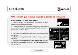 La soluciónLa solución
Una solución que renueva y agiliza la gestión de tu negocio
Gran calidad, solución innovadora:Gran calidad, solución innovadora:
Mejora la imagen de tu negocio con una etiqueta de precio 
personalizada con tu propio diseño. 
Protege la calidad de tus productos usando tarjetas plásticas 
l l d d d lque cumplen con los requisitos de seguridad alimentarios 
(Certificación ISEGA y TUV). 
Imprime tu propia etiqueta de precio al momento siempreImprime tu propia etiqueta de precio al momento siempre 
que quieras
Actualiza precios y nombres de producto siempre que lo 
necesites 
P h i f i l iPon en marcha promociones y ofertas especiales siempre 
que quieras: Fidelización de clientes, tarjetas regalo, cupones 
descuento, etc.
www.kimaldi.com
 