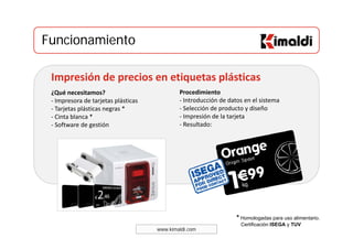 FuncionamientoFuncionamiento
¿Qué necesitamos? 
Impresión de precios en etiquetas plásticas
Procedimiento 
‐ Impresora de tarjetas plásticas 
‐ Tarjetas plásticas negras *
‐ Cinta blanca *
Software de gestión
‐ Introducción de datos en el sistema 
‐ Selección de producto y diseño 
‐ Impresión de la tarjeta 
Resultado:‐ Software de gestión  ‐ Resultado: 
www.kimaldi.com
* Homologadas para uso alimentario.
Certificación ISEGA y TUV
 