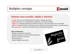Múltiples ventajasMúltiples ventajas
Sistema muy sencillo, rápido y efectivo
‐ Fácil de usar. En tres sencillos pasos ya tienes tu etiqueta de precio 
‐ Rápida impresión. Sin necesidad de rotuladores ni material de oficina 
‐ Higiénico. Las tarjetas plásticas son fáciles de limpiar y no se estropean con la humedad 
‐ Efectivo. Permite introducir información del producto así como promociones y comunicaciones
Buena presencia Aporta una imagen limpia y ordenada del producto
¿Qué conseguimos? 
Rapidez en la gestión de precios
‐ Buena presencia. Aporta una imagen limpia y ordenada del producto 
‐ Rapidez en la gestión de precios 
‐ Tarjetas de precio con información de producto
‐ Reclamo visual muy atractivo 
‐ Buena presencia  
‐ Gestión higiénica de precios 
www.kimaldi.com
 
