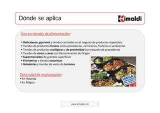 Dónde se aplicaDónde se aplica
Uso en tiendas de alimentación:
Delicatesen, gourmet y tiendas centradas en el negocio de productos especiales , g y g p p
Tiendas de productos frescos como pescaderías, carnicerías, fruterías o verdulerías 
Tiendas de productos ecológicos y de proximidad con etiqueta de procedencia 
Tiendas de vinos y cavas con Denominación de Origen 
Supermercados de grandes superficiesSupermercados de grandes superficies  
Floristerías y tiendas naturistas
Heladerías y tiendas de venta de turrones 
Éxito total de implantación:
En Holanda 
En BélgicaEn Bélgica 
www.kimaldi.com
 