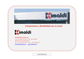 Compromiso y flexibilidad con el canal
Kimaldi Electronics S.L.
Ctra. De Rubí 292-B Pol. Ind. Can Guitard
08228 Terrassa (Barcelona)
Tel: + 34 93 736 15 10 – Fax: +34 93 7361511Tel: 34 93 736 15 10 Fax: 34 93 7361511
kimaldi@kimaldi.com - www.kimaldi.com
www.kimaldi.com
 