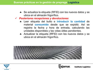  Se actualiza la etiqueta (RFID) con los nuevos datos y se
ubica en el almacén frigorífico.
 Posteriores recepciones y devoluciones
 Leer etiqueta del bulto e introducir la cantidad de
material consumido desde que se expidió. Así se
registra la fecha y hora de entrada, calculando las
unidades disponibles y las vidas útiles pendientes.
 Actualizar la etiqueta (RFID) con los nuevos datos y se
ubica en el almacén frigorífico.
Buenas prácticas en la gestión de prepregs Logística
 