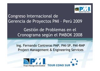 Capítulo Lima, Perú




Congreso Internacional de
Gerencia de Proyectos PMI – Perú 2009
       Gestión de Problemas en el
    Cronograma según el PMBOK 2008

    Ing. Fernando Contreras PMP, PMI-SP, PMI-RMP
     Project Management & Engineering Services
 