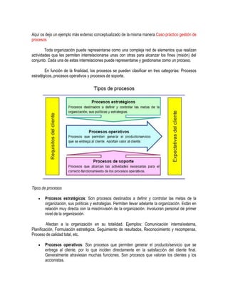 Aquí os dejo un ejemplo más extenso conceptualizado de la misma manera.Caso práctico gestión de
procesos
Toda organización puede representarse como una compleja red de elementos que realizan
actividades que les permiten interrelacionarse unas con otras para alcanzar los fines (misión) del
conjunto. Cada una de estas interrelaciones puede representarse y gestionarse como un proceso.
En función de la finalidad, los procesos se pueden clasificar en tres categorías: Procesos
estratégicos, procesos operativos y procesos de soporte.
Tipos de procesos
Procesos estratégicos: Son procesos destinados a definir y controlar las metas de la
organización, sus políticas y estrategias. Permiten llevar adelante la organización. Están en
relación muy directa con la misión/visión de la organización. Involucran personal de primer
nivel de la organización.
Afectan a la organización en su totalidad. Ejemplos: Comunicación interna/externa,
Planificación, Formulación estratégica, Seguimiento de resultados, Reconocimiento y recompensa,
Proceso de calidad total, etc.
Procesos operativos: Son procesos que permiten generar el producto/servicio que se
entrega al cliente, por lo que inciden directamente en la satisfacción del cliente final.
Generalmente atraviesan muchas funciones. Son procesos que valoran los clientes y los
accionistas.
 