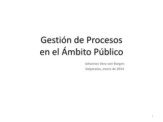 Gestión de Procesos
en el Ámbito Público
Johannes Vera von Bargen
Valparaíso, enero de 2014

1

 