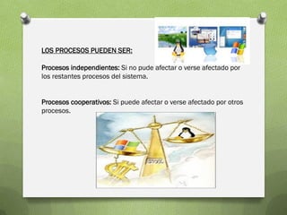 LOS PROCESOS PUEDEN SER:

Procesos independientes: Si no pude afectar o verse afectado por
los restantes procesos del sistema.


Procesos cooperativos: Si puede afectar o verse afectado por otros
procesos.
 