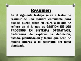 Resumen
En el siguiente trabajo se va a tratar de
resumir de una manera entendible para
que se pueda tener en claro a lo que se
refiera en si lo que es GESTION DE LOS
PROCESOS EN SISTEMAS OPERATIVOS,
trataremos de explicar la definición,
estado, planificación y temas que sean de
mucho interés a lo referente del tema
planteado.
 