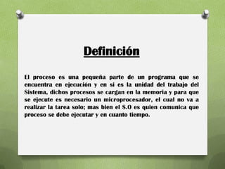 Definición
El proceso es una pequeña parte de un programa que se
encuentra en ejecución y en si es la unidad del trabajo del
Sistema, dichos procesos se cargan en la memoria y para que
se ejecute es necesario un microprocesador, el cual no va a
realizar la tarea solo; mas bien el S.O es quien comunica que
proceso se debe ejecutar y en cuanto tiempo.
 