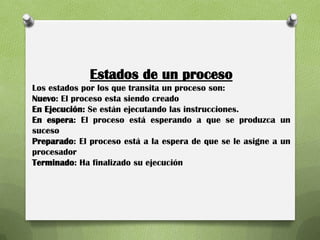 Estados de un proceso
Los estados por los que transita un proceso son:
Nuevo: El proceso esta siendo creado
En Ejecución: Se están ejecutando las instrucciones.
En espera: El proceso está esperando a que se produzca un
suceso
Preparado: El proceso está a la espera de que se le asigne a un
procesador
Terminado: Ha finalizado su ejecución
 