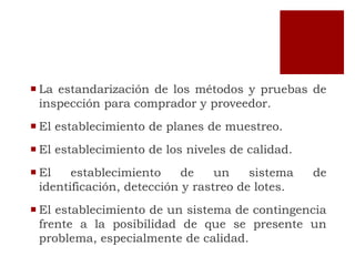  La estandarización de los métodos y pruebas de
  inspección para comprador y proveedor.
 El establecimiento de planes de muestreo.
 El establecimiento de los niveles de calidad.
 El    establecimiento     de    un    sistema   de
  identificación, detección y rastreo de lotes.
 El establecimiento de un sistema de contingencia
  frente a la posibilidad de que se presente un
  problema, especialmente de calidad.
 