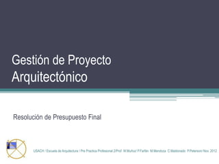Gestión de Proyecto

Arquitectónico
Resolución de Presupuesto Final

USACH / Escuela de Arquitectura / Pre Practica Profesional 2/Prof. W.Muñoz/ P.Farfán M.Mendoza C.Maldonado P.Peterson/ Nov. 2012

 